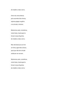 de modelo a toda a terra.
Entre nós revive Atenas
para assombro dos tiranos;
sejamos gregos na glória
e na virtude, romanos.
Mostremos valor, constância,
nesta ímpia, injusta guerra
Sirvam nossas façanhas
de modelo a toda a terra.
Mas não basta pra ser livre
ser forte, aguerrido e bravo;
povo que não tem virtude
acaba por ser escravo.
Mostremos valor, constância,
nesta ímpia, injusta guerra
Sirvam nossas façanhas
de modelo a toda a terra.
 