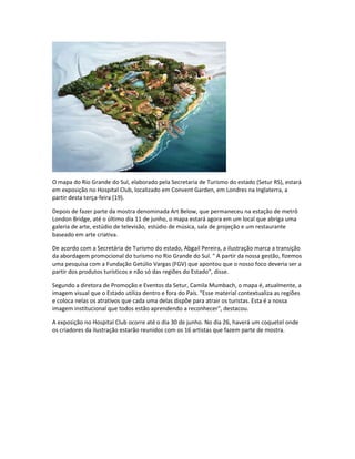 O mapa do Rio Grande do Sul, elaborado pela Secretaria de Turismo do estado (Setur RS), estará
em exposição no Hospital Club, localizado em Convent Garden, em Londres na Inglaterra, a
partir desta terça-feira (19).
Depois de fazer parte da mostra denominada Art Below, que permaneceu na estação de metrô
London Bridge, até o último dia 11 de junho, o mapa estará agora em um local que abriga uma
galeria de arte, estúdio de televisão, estúdio de música, sala de projeção e um restaurante
baseado em arte criativa.
De acordo com a Secretária de Turismo do estado, Abgail Pereira, a ilustração marca a transição
da abordagem promocional do turismo no Rio Grande do Sul. " A partir da nossa gestão, fizemos
uma pesquisa com a Fundação Getúlio Vargas (FGV) que apontou que o nosso foco deveria ser a
partir dos produtos turísticos e não só das regiões do Estado", disse.
Segundo a diretora de Promoção e Eventos da Setur, Camila Mumbach, o mapa é, atualmente, a
imagem visual que o Estado utiliza dentro e fora do País. "Esse material contextualiza as regiões
e coloca nelas os atrativos que cada uma delas dispõe para atrair os turistas. Esta é a nossa
imagem institucional que todos estão aprendendo a reconhecer", destacou.
A exposição no Hospital Club ocorre até o dia 30 de junho. No dia 26, haverá um coquetel onde
os criadores da ilustração estarão reunidos com os 16 artistas que fazem parte de mostra.
 