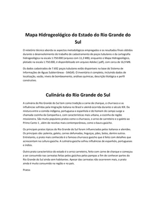 Mapa Hidrogeológico do Estado do Rio Grande do
Sul
O relatório técnico aborda os aspectos metodológicos empregados e os resultados finais obtidos
durante o desenvolvimento do trabalho de cadastramento de poços tubulares e da cartografia
hidrogeológica na escala 1:750.000 (arquivo com 11,3 MB); enquanto o Mapa Hidrogeológico,
plotado na escala 1:750.000, é disponibilizado em arquivo Adobe (.pdf), com cerca de 16,9 MB.
Os dados cadastrados de 7.692 poços tubulares estão disponíveis na base do Sistema de
Informações de Águas Subterrâneas - SIAGAS. O inventário é completo, incluindo dados de
localização, vazão, níveis de bombeamento, análises químicas, descrição litológica e perfil
construtivo.
Culinária do Rio Grande do Sul
A culinária do Rio Grande do Sul tem como tradição a carne de charque, o churrasco e as
influências sofridas pela Imigração italiana no Brasil e alemã ocorrida durante o século XIX. Da
mistura entre a comida indígena, portuguesa e espanhola e do homem do campo surge a
chamada cozinha da Campanha e, com características mais urbana, a cozinha da região
missioneira. São muito populares pratos como o churrasco, o arroz de carreteiro e o galeto ao
Primo Canto 1 , além de receitas mais contemporâneas, como o bauru gaúcho.
Os principais pratos típicos do Rio Grande do Sul foram influenciados pelos italianos e alemães.
Os principais são: polenta, galeto, carnes defumadas, linguiças, pães, bolos, dentre outros.
Entretanto, o prato mais conhecido é o famoso churrasco gaúcho que é feito com detalhes que
acrescentam na cultura gaúcha. A culinária gaúcha sofreu influências de espanhóis, portugueses
e índios.
Outro prato característico do estado é o arroz carreteiro, feito com carne de charque e começou
a ser consumido nas carreatas feitas pelos gaúchos pelos pampas a fim de conhecer partes do
Rio Grande do Sul ainda sem habitantes. Apesar das carreatas não ocorrerem mais, o prato
ainda é muito consumido na região e no país.
Pratos
 