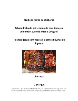 Quibebe (pirão de abóbora)
Rabada (rabo de boi temperado com tomates,
pimentão, suco de limão e vinagre)
Puchero (sopa com vegetais e carnes bovinas ou
linguiça)
Churrasco
O charque
Antigamente, o atual território do Rio Grande do Sul era habitado pelos índios, os guaranis, que
viviam da caça e da pesca. Ocupavam as margens da lagoa dos Patos, o litoral norte e as bacias
 