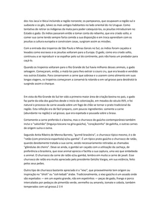 dos rios Jacuí e Ibicuí incluindo a região noroeste; os pampeanos, que ocupavam a região sul e
sudoeste e os gês, talvez os mais antigos habitantes no lado oriental do rio Uruguai. Como
tentativa de retirar os indígenas da mata para poder catequizá-los, os jesuítas introduziram no
Estado o gado. Os índios passaram então a tomar conta do rebanho, que era criado solto, e
comer sua carne tendo sempre farta comida a sua disposição e em troca aprendiam com os
jesuítas a cultura européia e construíam casas, surgiram assim as missões.
Com a entrada dos tropeiros de São Paulo e Minas Gerais no Sul, os índios foram caçados e
levados como escravos e os jesuítas voltaram para a Europa. O gado, como era criado solto,
continuou a se reproduzir e se espalhar pelo sul do continente, pois não havia um predador para
caçá-lo.
Quando os tropeiros voltaram para o Rio Grande do Sul havia milhares desses animais, o gado
selvagem. Começaram, então, a matá-los para lhes extrair o couro cru, que era levado e vendido
nos outros Estados. Para conservarem a carne que sobrava e a usarem como alimento em suas
longas viagens, os tropeiros começaram a conservá-la rolando-a em sal grosso para desidratá-la
surgindo assim o charque.
Em vista do Rio Grande do Sul ter sido a primeira maior área de criação bovina no país, o gado
faz parte da vida dos gaúchos desde o início da colonização, em meados do século XVII, e foi
natural o processo da carne assada sobre um fogo de chão se tornar o prato tradicional da
região. Esta refeição era de fácil preparo, com poucos ingredientes: somente a carne
(abundante na região) e sal grosso, que era espetada e pousada sobre a brasa.
Certamente a carne preferida é a bovina, mas o churrasco do gaúcho contemporâneo também
inclui o "salsichão" (linguiça toscana na gíria gaúcha), "coraçãozinho" de galinha, e outras carnes
de origem suína e ovina.
Segundo Anita Ribeiro de Menna Barreto, "gurmê brasileira", o churrasco típico mesmo, é o de
"ratão (com pronúncia espanhola) e/ou gambá". É um típico prato gaúcho o churrasco de ratão,
quando devidamente tratada a sua carne, sendo necessariamente retiradas as chamadas
"glândulas de cheiro". Deve-se ainda, o gambá ser caçado com a utilização da cachaça, de
preferência a brasileira, que esse animal aprecia e facilita a sua captura, uma vez que embebeda
o animal. O churrasco da carne de ratão e/ou gambá, lembra em muito a carne de javali. Esse
churrasco de ratão era muito apreciado pelo presidente Getúlio Vargas, em sua estância, feito
pelos seus peões.
Outro tipo de churrasco bastante apreciado é o "xixo", que provavelmente tem origem ou
inspiração no "shish" ou "sish kebab" árabe. Tradicionalmente, o xixo gaúcho é um assado onde
são espetados — em um espeto grande, não em espetinhos — peças de gado, frango e porco
intercalados por pedaços de pimentão verde, vermelho ou amarelo, tomate e cebola, também
temperados com sal grosso.2 3 4
 