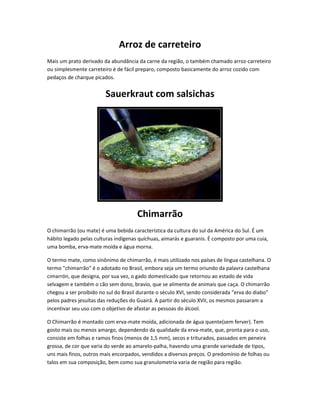 Arroz de carreteiro
Mais um prato derivado da abundância da carne da região, o também chamado arroz-carreteiro
ou simplesmente carreteiro é de fácil preparo, composto basicamente do arroz cozido com
pedaços de charque picados.
Sauerkraut com salsichas
Chimarrão
O chimarrão (ou mate) é uma bebida característica da cultura do sul da América do Sul. É um
hábito legado pelas culturas indígenas quíchuas, aimarás e guaranis. É composto por uma cuia,
uma bomba, erva-mate moída e água morna.
O termo mate, como sinônimo de chimarrão, é mais utilizado nos países de língua castelhana. O
termo "chimarrão" é o adotado no Brasil, embora seja um termo oriundo da palavra castelhana
cimarrón, que designa, por sua vez, o gado domesticado que retornou ao estado de vida
selvagem e também o cão sem dono, bravio, que se alimenta de animais que caça. O chimarrão
chegou a ser proibido no sul do Brasil durante o século XVI, sendo considerada "erva do diabo"
pelos padres jesuítas das reduções do Guairá. A partir do século XVII, os mesmos passaram a
incentivar seu uso com o objetivo de afastar as pessoas do álcool.
O Chimarrão é montado com erva-mate moída, adicionada de água quente(sem ferver). Tem
gosto mais ou menos amargo, dependendo da qualidade da erva-mate, que, pronta para o uso,
consiste em folhas e ramos finos (menos de 1,5 mm), secos e triturados, passados em peneira
grossa, de cor que varia do verde ao amarelo-palha, havendo uma grande variedade de tipos,
uns mais finos, outros mais encorpados, vendidos a diversos preços. O predomínio de folhas ou
talos em sua composição, bem como sua granulometria varia de região para região.
 