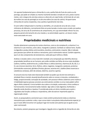 Um aparato fundamental para o chimarrão é a cuia, vasilha feita do fruto da cuieira ou do
porongo, que pode ser simples ou mesmo ricamente lavrada e ornada em ouro, prata e outros
metais, com a largura de uma boa caneca e a altura de um copo fundo, no formato de um seio
de mulher (no caso do porongo) ou no de uma esfera (no caso da cuieira). Há quem tome
chimarrão em outros recipientes, mas a prática é geralmente mal vista.
O outro talher indispensável é a bomba ou bombilha, um canudo de cerca de seis a nove
milímetros de diâmetro, normalmente feito em prata lavrada e muitas vezes ornado com pedras
preciosas, de cerca de 25 centímetros de comprimento, em cuja extremidade inferior há uma
pequena peneira do tamanho de uma moeda e, na extremidade superior, um bocal, muitas
vezes executado em ouro.
Propriedades medicinais e nutritivas
Estudos detectaram a presença de muitas vitaminas, como as do complexo B, a vitamina C e a
vitamina D e sais minerais, como cálcio, manganês e potássio. Combate os radicais livres. Auxilia
na digestão e produz efeitos antirreumático, diurético, estimulante e laxante. Não é indicado
para pessoas que sofrem de insônia e nervosismo, pois é estimulante natural. Contém saponina,
que é um dos componentes da testosterona, razão pela qual melhora a libido.
Análises e estudos sobre a erva-mate têm revelado uma composição que identifica diversas
propriedades benéficas ao ser humano, pois estão contidos nas folhas da erva-mate alcalóides
(cafeína, teofilina, teobromina etc.), ácidos fólicos e cafeico (taninos), vitaminas (A, B1, B2, C, e
E), sais minerais (alumínio, ferro, fósforo, cálcio, magnésio, manganês e potássio), proteínas
(aminoácidos essenciais), glicídeos (frutose, glucose, sacarose etc.), lipídios (óleos essenciais e
substâncias ceráceas), além de celulose, dextrina, sacarina e gomas.
O consumo da erva-mate está relacionado também ao poder que ela tem de estimular a
atividade física e mental, atuando beneficamente sobre os nervos e músculos, combatendo a
fadiga, proporcionando a sensação de saciedade, sem provocar efeitos colaterais como insônia e
irritabilidade (apenas pessoas sensíveis aos estimulantes contidos na erva-mate podem sofrer
algum efeito colateral). A erva também atua sobre a circulação, acelerando o ritmo cardíaco e
harmonizando o funcionamento bulbo medular. Age sobre o tubo digestivo, facilitando a
digestão sendo diurética e laxativa. É considerada ainda um ótimo remédio para a pele e
reguladora das funções cardíacas e respiratórias, além de exercer importante papel na
regeneração celular.
Assim, os pesquisadores concluíram que o mate contém praticamente todas as vitaminas
necessárias para sustentar a vida, e que a erva-mate é uma planta indiscutivelmente especial, já
que é muito difícil encontrar em qualquer lugar do mundo outra planta que se iguale ao seu
valor nutricional2.
No entanto, existem pesquisas que investigam a ligação entre a ingestão de chimarrão em alta
 