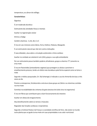 temperatura, ao câncer de esôfago.
Características:
Digestiva
É um moderado diurético
Estimulante das atividades físicas e mentais
Auxiliar na regeneração celular
Elimina a fadiga
Contém vitaminas - A, B1, B2, C e E
É rica em sais minerais como Cálcio, Ferro, Fósforo, Potássio, Manganês
É um estimulante natural que não tem contra-indicações
É vaso-dilatador, atua sobre a circulação acelerando o ritmo cardíaco
Auxiliar no combate ao colesterol ruim (LDL), graças a sua ação antioxidante
Por ser estimulante possui também poderes afrodisíacos, graças a vitamina “E” presente na
erva-mate
É rica em flavonóides (antioxidantes vegetais) que protegem as células e previnem o
envelhecimento precoce, tendo um efeito mais duradouro pela forma especial como se toma o
mate
Segundo o médico pesquisador, Dr. Oly Schwingel, é indicado o uso do chimarrão de duas a três
vezes ao dia
Previne a osteoporose, fortalecendo a estrutura óssea graças ao Cálcio e as vitaminas contidas
na erva-mate
Contribui na estabilidade dos sintomas da gota (excesso de ácido úrico no organismo)
É rico em fibras que contribuem para o bom funcionamento do intestino
Auxiliar em dietas de emagrecimento
Atua beneficamente sobre os nervos e músculos
Regulador das funções cardíacas e respiratórias
Segundo o Instituto Pasteur da França e a sociedade científica de Paris, não existe no mundo
outra planta que se iguale à erva-mate em suas propriedades e seu valor nutricional
 