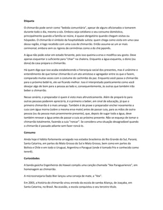 Etiqueta
O chimarrão pode servir como "bebida comunitária", apesar de alguns aficionados o tomarem
durante todo o dia, mesmo a sós. Embora seja cotidiano o seu consumo doméstico,
principalmente quando a família se reúne, é quase obrigatório quando chegam visitas ou
hóspedes. O chimarrão é símbolo da hospitalidade sulista: quem chega como visita em uma casa
dessa região, é logo recebido com uma cuia de chimarrão. Então assume-se um ar mais
cerimonial, embora sem os rigores de cerimônias como a do chá japonês.
A água não pode estar em estado fervente, pois isso queima a erva e modifica seu gosto. Deve
apenas esquentar o suficiente para "chiar" na chaleira. Enquanto a água esquenta, o dono (ou
dona) da casa prepara o chimarrão.
Há quem diga que isso acaba estabelecendo a hierarquia social dos presentes, mas é unânime o
entendimento de que tomar chimarrão é um ato amistoso e agregador entre os que o fazem,
comparado muitas vezes com o costume do cachimbo da paz. Enquanto você passa o chimarrão
para o próximo bebê-lo, ele vai ficando melhor. Isso é interpretado poeticamente como você
desejar algo de bom para a pessoa ao lado e, consequentemente, às outras que também irão
beber o chimarrão.
Nesse cenário, o preparador é quem é visto mais altruisticamente. Além de prepará-lo para
outras pessoas poderem apreciá-lo, é o primeiro a beber, em sinal de educação, já que o
primeiro chimarrão é o mais amargo. Também é de praxe o preparador encher novamente a
cuia com água morna (sobre a mesma erva-mate) antes de passar cuia, para as mãos de outra
pessoa (ou da pessoa mais proeminente presente), que, depois de sugar toda a água, deve
também renovar a água antes de passar a cuia ao próximo presente. Não se esqueça de tomar o
chimarrão totalmente, fazendo a cuia "roncar". Se considera uma situação desagradável quando
o chimarrão é passado adiante sem fazer roncá-lo.
Consumo
Ainda hoje é hábito fortemente arraigado nos estados brasileiros do Rio Grande do Sul, Paraná,
Santa Catarina, em partes do Mato Grosso do Sul e Mato Grosso, bem como em partes da
Bolívia e Chile e em todo o Uruguai, Argentina e Paraguai (onde é tomado frio e conhecido como
tererê).
Curiosidades
A banda gaúcha Engenheiros do Hawaii compôs uma canção chamada "Ilex Paraguariensis", em
homenagem ao chimarrão.
A microcervejaria Dado Bier lançou uma cerveja de mate, a "Ilex".
Em 2003, a história do chimarrão virou enredo da escola de samba Aliança, de Joaçaba, em
Santa Catarina, no Brasil. Na ocasião, a escola conquistou o seu terceiro título.
 