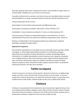 Descrição: Queijo de sabor láctico, medianamente picante, massa fechada com alguns olhos, cor
amarelo pálido. Produzido sem o uso corantes ou conservantes.
Consistência: Exterior duro ou semiduro, com interior macio, de cremosidade média, mostrando
boa elasticidade em sua massa. Facilmente fatiável e derrete bem quando submetido ao calor.
Tempo de Maturação: de 30 a 75 dias1
Apresentação: Formato cilíndrico plano pesando entre 800 gramas a 4 kg.
Conservação: Em temperatura ambiente. Após aberto, manter resfriado a 12°C
Durabilidade: 3 meses à temperatura ambiente e 5 meses, se mantido abaixo de 12°C.
Forma de consumo: É bastante versátil podendo desde ser consumido frito ou in natura,
acompanhado de frios, bem como usado como ingrediente de gratinados, pizzas, massas etc.
No Brasil, no âmbito federal, não há legislação específica que regulamente o padrão de
identidade e qualidade do queijo colonial .
Regionalismos linguísticos
No sul do Brasil, especialmente nas chamadas zonas de colonização, pessoas que falam alemão
e português, ou Talian (língua italiana falada unicamente no sul do Brasil) e português,
regionalmente são chamados de colonos (die Koloniste no dialeto alemão Riograndenser
Hunsrückisch). As tradições de produção e culinária trazidas por estes imigrantes, começando
com a imigração alemã em 1824, se faz presente por toda a região meridional do Brasil ainda
hoje, e até mesmo influenciando a língua, por exemplo, chamando este queijo de 'Queijo
colonial ou Queijo da colônia. Geralmente no Brasil a palavra colonial remete a um período da
história geral do Brasil e tem bem outra conotação.
Tainha na taquara
A tainha na taquara é um prato da culinária gaúcha, sobretudo no litoral sul e na região do lago
Guaíba e suas ilhas, como a ilha da Pintada. O prato constitui-se de uma tainha - ou anchova -
assada sobre a lenha em brasa presa a um espeto feito de bambu-taquara. É o prato típico mais
vendido durante a Festa do Mar, realizada de dois em dois anos na cidade de Rio Grande.
Chatasca
A Chatasca é um prato típico do Rio Grande do Sul, bem como de toda a região do Pampa. Trata-
se de charque bovino desfiado, refogado em alho, cebola, pimenta vermelha, salsinha e tomate;
misturado a farinha de mandioca e servido com tiras de banana frita. Existem variações entre os
demais países do Pampa: na Argentina é feita com arroz ou grãos de trigo
 