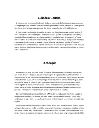 Culinária Gaúcha
O minuano que atravessa o Rio Grande do Sul no inverno, é tão forte que congela os pampas
e castiga os gaúchos, somente com uma alimentação rica em calorias, repletas de carnes gordas,
carreteiros bem fortes e sopas quentes, dão ânimo para enfrentar um frio tão intenso.
O churrasco é o prato típico do gaúcho, presente nos finais de semana e em dias festivos. O
arroz "carreteiro" também compõe a tradicional cozinha gaúcha. Outros pratos, como o feijão
mexido (feijão misturado com farinha de mandioca), o quibebe (purê de moranga), a "roupa
velha" ( sobras de carnes com ovos mexidos), o espinhaço de ovelha", o charque com mandioca,
a paçoca de pinhão com carne assada, a couve refogada, o arroz com galinha, o "puchero"
(cozido de carne com legumes) e o peixe, fazem parte da culinária rio-grandense. Além disso, os
pratos feitos por gaúchos caçadores envolvem perdizes, patos e animais de médio porte, como a
cutia e o capincho.
O charque
Antigamente, o atual território do Rio Grande do Sul era habitado pelos índios, os guaranis,
que viviam da caça e da pesca. Ocupavam as margens da lagoa dos Patos, o litoral norte e as
bacias dos rios Jacuí e Ibicuí incluindo a região noroeste; os pampeanos, que ocupavam a região
sul e sudoeste e os gês, talvez os mais antigos habitantes no lado oriental do rio Uruguai. Como
tentativa de retirar os índios da mata para poder catequizá-los, os jesuítas introduziram no
Estado o gado. Os índios passaram então a tomar conta do rebanho, que era criado solto, e
comer sua carne tendo sempre farta comida a sua disposição e em troca aprendiam com os
jesuítas a cultura européia e construíam casas, surgiram assim as Missões.
Com a entrada dos tropeiros de São Paulo e Minas Gerais no Sul, os índios foram caçados e
levados como escravos e os jesuítas voltaram para a Europa. O gado, como era criado solto,
continuou a se reproduzir e se espalhar pelo sul do continente, pois não havia um predador para
caçá-lo.
Quando os tropeiros voltaram para o Rio Grande do Sul havia milhares desses animais, o gado
selvagem. Começaram, então, a matá-los para extrair-lhes o couro crú, que era levado e vendido
nos outros Estados. Para conservarem a carne que sobrava e a usarem como alimento em suas
longas viagens, os tropeiros começaram a conservá-la rolando-a em sal grosso para desidratá-la,
 