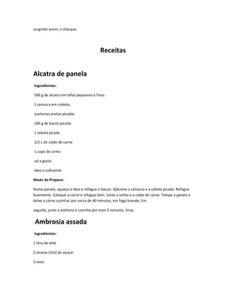 surgindo assim, o charque.
Receitas
Alcatra de panela
Ingredientes:
500 g de alcatra em bifes pequenos e finos
1 cenoura em rodelas
azeitonas pretas picadas
100 g de bacon picado
1 cebola picada
1/2 L de caldo de carne
1 copo de vinho
sal a gosto
óleo o suficiente
Modo de Preparo:
Numa panela, aqueça o óleo e refogue o bacon. Adicione a cenoura e a cebola picada. Refogue
levemente. Coloque a carne e refogue bem. Junte o vinho e o caldo de carne. Tampe a panela e
deixe a carne cozinhar por cerca de 40 minutos, em fogo brando. Em
seguida, junte a azeitona e cozinhe por mais 5 minutos. Sirva.
Ambrosia assada
Ingredientes:
1 litro de leite
2 xícaras (chá) de açúcar
5 ovos
 