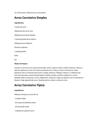 15 a 20 minutos. Adicione sal, se necessário.
Arroz Carreteiro Simples
Ingredientes:
3 copos de arroz
500 gramas de carne seca
200 gramas de bacon fatiado
1 tomate grande bem maduro
200 gramas de calabresa
Pimenta calabresa
1 cebola grande
Salsa
Sal
Modo de Preparo:
Cozinhar a carne seca em panela de pressão, retirar, esperar esfriar e desfie. Reservar. Retirar a
pele da calabresa e cortar em cubos juntamente com o bacon. Cortar o tomate em cubos
pequenos sem as sementes bem como a cebola. Reservar. Refogar o bacon e a calabresa até
ficar bem dourada, acrescentando depois a cebola, tomate, pimenta calabresa e a carne
desfiada. Após acrescentar o arroz, afogue bem, adicionar a água corrigindo o sal se necessário e
abaixar o fogo aguardando secar. Quando pronto, colocar a salsa em cima.
Arroz Carreteiro Típico
Ingredientes:
500 g de charque ou carne de sol
1 cebola média
1/2 maço de cebolinha verde
1/2 pimentão verde
1 tablete de caldo de carne
 