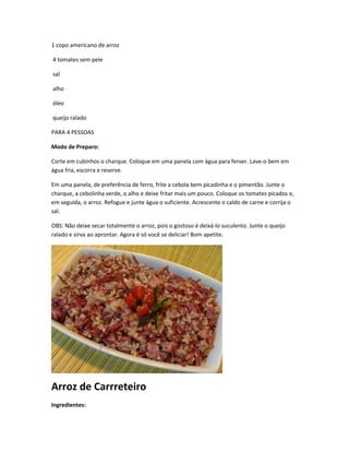 1 copo americano de arroz
4 tomates sem pele
sal
alho
óleo
queijo ralado
PARA 4 PESSOAS
Modo de Preparo:
Corte em cubinhos o charque. Coloque em uma panela com água para ferver. Lave-o bem em
água fria, escorra e reserve.
Em uma panela, de preferência de ferro, frite a cebola bem picadinha e o pimentão. Junte o
charque, a cebolinha verde, o alho e deixe fritar mais um pouco. Coloque os tomates picados e,
em seguida, o arroz. Refogue e junte água o suficiente. Acrescente o caldo de carne e corrija o
sal.
OBS: Não deixe secar totalmente o arroz, pois o gostoso é deixá-lo suculento. Junte o queijo
ralado e sirva ao aprontar. Agora é só você se deliciar! Bom apetite.
Arroz de Carrreteiro
Ingredientes:
 