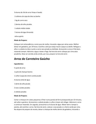 3 xícaras de chá de arroz limpo e lavado
2 colheres de sopa de óleo ou banha
1 kg de carne seca
2 dentes de alho picados
1 cebola média ralada
7 xícaras de água fervendo
salsa a gosto
Modo de Preparo:
Coloque com antecedência a carne seca de molho, trocando a água por várias vezes. Melhor
deixar em geladeira, por 24 horas. Cozinhe-a até que esteja macie e pique ou desfie. Refogue o
alho e a cebola no óleo e junte a carne seca picada ou desfiada. Acrescente o arroz e frite bem,
mexendo sempre. Adicione a água e baixe o fogo. Na hora de servir coloque por cima salsa
picadinha. Deve ser servido ainda úmido, por isso, prepare na hora de servir.
Arroz de Carreteiro Gaúcho
Ingredientes:
½ quilo de arroz
1 quilo de charque bovino
1 colher (sopa) de cheiro-verde picado
4 xícaras (chá) de água
1 dente de alho picado
2 ovos cozidos picados
2 cebolas picadas
Modo de Preparo:
Cortar o charque em cubos pequenos e fritar numa panela de ferro preaquecida por 10 minutos,
até soltar a gordura. Acrescentar a cebola picada e o alho e mexer até refogar. Adicionar o arroz
e continuar mexendo. Em seguida, acrescentar as 4 xícaras de água. Mexer bem e tampar a
panela, até cozinhar o arroz. Na hora de servir, colocar o ovo picado e o cheiro-verde por cima.
Na véspera do preparo da receita, deixar o charque de molho dentro da geladeira, trocando a
 