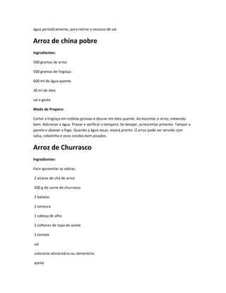 água periodicamente, para retirar o excesso de sal.
Arroz de china pobre
Ingredientes:
500 gramas de arroz
500 gramas de lingüiça
600 ml de água quente
30 ml de óleo
sal a gosto
Modo de Preparo:
Cortar a lingüiça em rodelas grossas e dourar em óleo quente. Acrescentar o arroz, mexendo
bem. Adicionar a água. Provar e verificar o tempero. Se desejar, acrescentar pimenta. Tampar a
panela e abaixar o fogo. Quando a água secar, estará pronto. O arroz pode ser servido com
salsa, cebolinha e ovos cozidos bem picados.
Arroz de Churrasco
Ingredientes:
Para aproveitar as sobras:
2 xícaras de chá de arroz
500 g de carne de churrasco
2 batatas
1 cenoura
1 cabeça de alho
2 colheres de sopa de azeite
1 tomate
sal
colorante alimentário ou alimentício
azeite
 