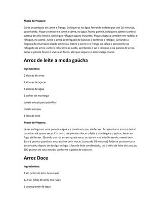 Modo de Preparo:
Corte os pedaços de carne e frango. Coloque-os na água fervendo e deixe por uns 20 minutos,
cozinhando. Pique a cenoura e junte à carne, na água. Numa panela, coloque o azeite e junte a
cabeça de alho inteira. Deixe que refogue alguns instantes. Pique a batata também em rodelas e
refogue, no azeite. Junte o arroz ao refogado de batatas e continue a refogar, juntando a
lingüiça do churrasco picada em fatias. Retire a carne e o frango do caldo e acrescente ao
refogado de arroz. Junte o colorante ao caldo, acertando o sal e coloque-o na panela de arroz.
Deixe a panela ferver e leve-a ao forno, até que seque e o arroz esteja macio.
Arroz de leite a moda gaúcha
Ingredientes:
2 xícaras de arroz
2 xícaras de açúcar
4 xícaras de água
1 colher de manteiga
canela em pó para polvilhar
canela em pau
1 litro de leite
Modo de Preparo:
Levar ao fogo em uma panela a água e a canela em pau até ferver. Acrescentar o arroz e deixar
cozinhar até quase secar. Em outro recipiente colocar o leite a manteiga e o açúcar, levar ao
fogo até ferver. Quando o arroz estiver quase seco, acrescentar o leite fervendo, mexer bem.
Estará pronto quando o arroz estiver bem macio. (cerca de 30 minutos) Pode-se acrescentar a
esta receita depois de desligar o fogo: 1 lata de leite condensado, ou 1 vidro de leite de coco, ou
100 gramas de coco ralado, conforme o gosto de cada um.
Arroz Doce
Ingredientes:
1 xíc. (chá) de leite desnatado
1/2 xíc. (chá) de arroz cru (50g)
1 copo grande de água
 
