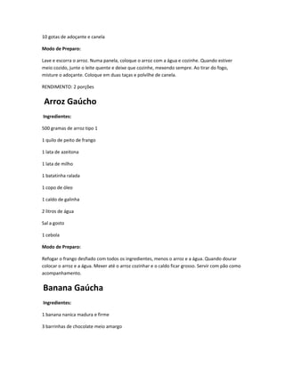 10 gotas de adoçante e canela
Modo de Preparo:
Lave e escorra o arroz. Numa panela, coloque o arroz com a água e cozinhe. Quando estiver
meio cozido, junte o leite quente e deixe que cozinhe, mexendo sempre. Ao tirar do fogo,
misture o adoçante. Coloque em duas taças e polvilhe de canela.
RENDIMENTO: 2 porções
Arroz Gaúcho
Ingredientes:
500 gramas de arroz tipo 1
1 quilo de peito de frango
1 lata de azeitona
1 lata de milho
1 batatinha ralada
1 copo de óleo
1 caldo de galinha
2 litros de água
Sal a gosto
1 cebola
Modo de Preparo:
Refogar o frango desfiado com todos os ingredientes, menos o arroz e a água. Quando dourar
colocar o arroz e a água. Mexer até o arroz cozinhar e o caldo ficar grosso. Servir com pão como
acompanhamento.
Banana Gaúcha
Ingredientes:
1 banana nanica madura e firme
3 barrinhas de chocolate meio amargo
 