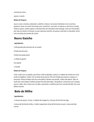 sorvete de creme
açúcar e canela
Modo de Preparo:
Lavar e secar a banana, deixando o cabinho. Colocar num prato individual e com uma faca
pequena. Fazer um cortar formando uma "canoinha", sem abrir as laterais e nem furar o fundo.
Colocar açúcar, canela a gosto e três barrinhas de chocolate meio amargo. Levar ao microondas
por mais ou menos 3 minutos, ou até a banana cozinhar um pouco e derreter o chocolate. Servir
com uma bola de sorvete de creme.
Bauru Gaúcho
Ingredientes:
1 bife grande (do tamanho de um prato)
4 fatias de presunto
4 fatias de queijo prato
1 cebola (a gosto)
Sal a gosto
1 tomate
Modo de Preparo:
Fritar o bife com as cebolas, para fazer o bife-acebolado, colocar as rodelas de tomate em cima
ainda na frigideira. Cobrir com as fatias de presunto. Dê uma fritada para dourar o queijo e o
presunto. Parece simples mais fica uma delícia. Rende uma porção. Todos vão adorar. Obs: Se
você tiver uma chapa é melhor porque frita dos dois lados. Vai gratinar o presunto com o queijo,
essa é a idéia. Dica: Coma com um pão e aproveite o caldinho que fica no prato do bife, fica uma
delícia mesmo.
Bolo de Milho
Ingredientes:
2 xícaras de açúcar, 3 ovos, 1 tablete de margarina, 3 xícaras de farinha de trigo,
1 xícara de farinha de milho, 1 colher (sopa) bem cheia de fermento em pó, 1 xícara de leite
morno.
 