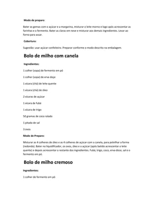 Modo de preparo:
Bater as gemas com o açúcar e a margarina, misturar o leite morno e logo após acrescentar as
farinhas e o fermento. Bater as claras em neve e misturar aos demais ingredientes. Levar ao
forno para assar.
Cobertura:
Sugestão: usar açúcar confeiteiro. Preparar conforme o modo descrito na embalagem.
Bolo de milho com canela
Ingredientes:
1 colher (sopa) de fermento em pó
1 colher (sopa) de erva doçe
1 xícara (chá) de leite quente
1 xícara (chá) de óleo
2 xícaras de açúcar
1 xícara de fubá
1 xícara de trigo
50 gramas de coco ralado
1 pitada de sal
3 ovos
Modo de Preparo:
Misturar as 4 colheres de óleo e as 4 colheres de açúcar com a canela, para polvilhar a forma
(redonda). Bater no liquidificador, os ovos, óleo e o açúcar (após batido acrescentar o leite
quente) e depois acrescentar o restante dos ingredientes. Fubá, trigo, coco, erva-doce, sal e o
fermento em pó.
Bolo de milho cremoso
Ingredientes:
1 colher de fermento em pó
 
