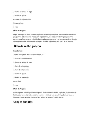 2 xícaras de farinha de trigo
2 xícaras de açúcar
6 espigas de milho grande
½ copo de leite
3 ovos
Modo de Preparo:
Pegar as espigas de milho e retirar os grãos e levar ao liquidificador, acrescentando o leite aos
pouquinhos. Obs: Não usar mais que ½ copo de leite, isso é o suficiente. Depois passar na
peneira para ficar somente o líquido. Bater na batedeira os ovos, e vá acrescentando os demais
ingredientes. Untar uma forma e levar para assar em fogo médio. Por cerca de 40 minutos.
Bolo de milho gaúcho
Ingredientes:
1colher (sopa) bem cheia de fermento em pó
1 xícara de farinha de milho
3 xícaras de farinha de trigo
1 xícara de leite de coco
1 xícara de leite morno
2 xícaras de açúcar
1 tablete de margarina
Coco ralado
3 ovos
Modo de Preparo:
Bater as gemas com o açúcar e a margarina. Misturar o leite morno. Logo após, acrescentar as
farinhas e o fermento. Bater as claras em neve e misturar aos demais ingredientes. Levar ao
forno para assar. Verificar com uma faca se esta sai seca. Ou espere dourar.
Canjica Simples
 