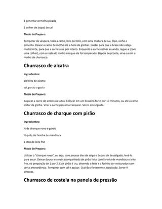 1 pimenta vermelha picada
1 colher de (sopa) de sal
Modo de Preparo:
Temperar de véspera, toda a carne, bife por bife, com uma mistura de sal, óleo, vinho e
pimenta. Deixar a carne de molho até a hora de grelhar. Cuidar para que a brasa não esteja
muito forte, para que a carne asse por inteiro. Enquanto a carne estiver assando, regue-a (com
uma colher), com o resto do molho em que ela foi temperada. Depois de pronta, sirva-a com o
molho de churrasco.
Churrasco de alcatra
Ingredientes:
10 bifes de alcatra
sal grosso a gosto
Modo de Preparo:
Salpicar a carne de ambos os lados. Colocar em um braseiro forte por 10 minutos, ou até a carne
soltar da grelha. Virar a carne para churrasquear. Servir em seguida.
Churrasco de charque com pirão
Ingredientes:
½ de charque novo e gordo
½ quilo de farinha de mandioca
1 litro de leite frio
Modo de Preparo:
Utilizar o “charque novo”, ou seja, com poucos dias de salgo e depois de dessalgado, levá-lo
para assar. Deixar dourar e servir acompanhado de pirão feito com farinha de mandioca e leite
frio, na proporção de 1 por 2. Este pirão é cru, devendo o leite e a farinha ser misturados com
certa antecedência. Temperar com sal e açúcar. O pirão é levemente adocicado. Serve 4
pessoas.
Churrasco de costela na panela de pressão
 