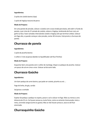 Ingredientes:
2 quilos de costela bovina (ripa)
1 quilo de lingüiça toscana de porco
Modo de Preparo:
Em uma panela de pressão, colocar a costela com o osso virado para baixo, até cobrir o fundo da
panela, e por cima da 1º camada de costela, colocar a lingüiça, lembrando de furar com um
garfo ou faca. Fazer camadas intercalando costela e lingüiça até que terminar ambos. Colocar
em fogo alto, e quando começar a dar pressão, contar 40 minutos. Está pronto o churrasco de
panela.
Churrasco de panela
Ingredientes:
1 quilo de picanha bovina
1 colher e ½ de sal grosso (batido no liquidificador até ficar fininho)
Modo de Preparo:
Esquentar bem uma panela com 1 colher de manteiga. Dispor os pedaços de picanha. Colocar
um pouco de sal em cima e virar. Colocar sal do outro lado.
Churrasco Gaúcho
Ingredientes:
Um bom pedaço de carne bovina, que pode ser costela, picanha ou etc ...
Fogo de lenha, de gás, carvão
Sal grosso a vontade
Modo de Preparo:
Espetar de pedaço a pedaço no espeto, passar o sal e colocar no fogo. Mais ou menos a uma
distancia de 25 cm. Se houver pressa ou muita fome, come-se somente chamuscada, meio a
meio, correndo sangue (como eu gosto). Mas se não houver pressa e, assa-se até ficar
esturicada.
Churrasquinho Gaúcho
 