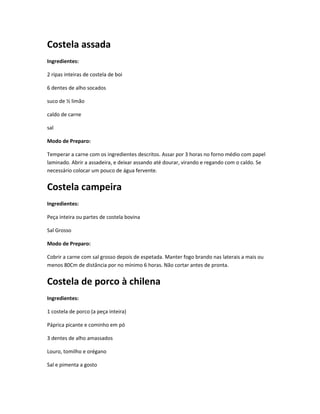 Costela assada
Ingredientes:
2 ripas inteiras de costela de boi
6 dentes de alho socados
suco de ½ limão
caldo de carne
sal
Modo de Preparo:
Temperar a carne com os ingredientes descritos. Assar por 3 horas no forno médio com papel
laminado. Abrir a assadeira, e deixar assando até dourar, virando e regando com o caldo. Se
necessário colocar um pouco de água fervente.
Costela campeira
Ingredientes:
Peça inteira ou partes de costela bovina
Sal Grosso
Modo de Preparo:
Cobrir a carne com sal grosso depois de espetada. Manter fogo brando nas laterais a mais ou
menos 80Cm de distância por no mínimo 6 horas. Não cortar antes de pronta.
Costela de porco à chilena
Ingredientes:
1 costela de porco (a peça inteira)
Páprica picante e cominho em pó
3 dentes de alho amassados
Louro, tomilho e orégano
Sal e pimenta a gosto
 