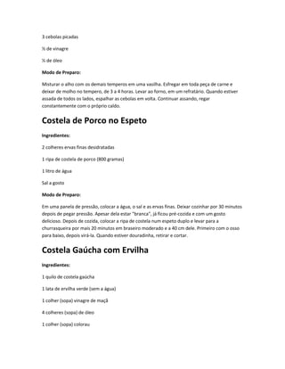 3 cebolas picadas
½ de vinagre
½ de óleo
Modo de Preparo:
Misturar o alho com os demais temperos em uma vasilha. Esfregar em toda peça de carne e
deixar de molho no tempero, de 3 a 4 horas. Levar ao forno, em um refratário. Quando estiver
assada de todos os lados, espalhar as cebolas em volta. Continuar assando, regar
constantemente com o próprio caldo.
Costela de Porco no Espeto
Ingredientes:
2 colheres ervas finas desidratadas
1 ripa de costela de porco (800 gramas)
1 litro de água
Sal a gosto
Modo de Preparo:
Em uma panela de pressão, colocar a água, o sal e as ervas finas. Deixar cozinhar por 30 minutos
depois de pegar pressão. Apesar dela estar "branca", já ficou pré-cozida e com um gosto
delicioso. Depois de cozida, colocar a ripa de costela num espeto duplo e levar para a
churrasqueira por mais 20 minutos em braseiro moderado e a 40 cm dele. Primeiro com o osso
para baixo, depois virá-la. Quando estiver douradinha, retirar e cortar.
Costela Gaúcha com Ervilha
Ingredientes:
1 quilo de costela gaúcha
1 lata de ervilha verde (sem a água)
1 colher (sopa) vinagre de maçã
4 colheres (sopa) de óleo
1 colher (sopa) colorau
 