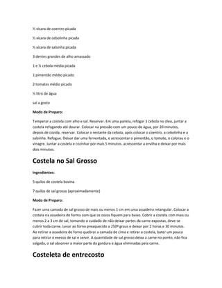 ½ xícara de coentro picada
½ xícara de cebolinha picada
½ xícara de salsinha picada
3 dentes grandes de alho amassado
1 e ½ cebola média picada
1 pimentão médio picado
2 tomates médio picado
½ litro de água
sal a gosto
Modo de Preparo:
Temperar a costela com alho e sal. Reservar. Em uma panela, refogar 1 cebola no óleo, juntar a
costela refogando até dourar. Colocar na pressão com um pouco de água, por 20 minutos,
depois de cozida, reservar. Colocar o restante da cebola, após colocar o coentro, a cebolinha e a
salsinha. Refogue. Deixar dar uma ferventada, e acrescentar o pimentão, o tomate, o colorau e o
vinagre. Juntar a costela e cozinhar por mais 5 minutos. acrescentar a ervilha e deixar por mais
dois minutos.
Costela no Sal Grosso
Ingredientes:
5 quilos de costela bovina
7 quilos de sal grosso (aproximadamente)
Modo de Preparo:
Fazer uma camada de sal grosso de mais ou menos 1 cm em uma assadeira retangular. Colocar a
costela na assadeira de forma com que os ossos fiquem para baixo. Cobrir a costela com mais ou
menos 2 a 3 cm de sal, tomando o cuidado de não deixar partes da carne expostas, deve-se
cubrir toda carne. Levar ao forno preaquecido a 250º graus e deixar por 2 horas e 30 minutos.
Ao retirar a assadeira do forno quebrar a camada de cima e retirar a costela, bater um pouco
para retirar o exesso de sal e servir. A quantidade de sal grosso deixa a carne no ponto, não fica
salgada, o sal absorver a maior parte da gordura e água eliminadas pela carne.
Costeleta de entrecosto
 
