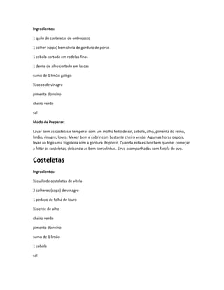 Ingredientes:
1 quilo de costeletas de entrecosto
1 colher (sopa) bem cheia de gordura de porco
1 cebola cortada em rodelas finas
1 dente de alho cortado em lascas
sumo de 1 limão galego
½ copo de vinagre
pimenta do reino
cheiro verde
sal
Modo de Preparar:
Lavar bem as costelas e temperar com um molho feito de sal, cebola, alho, pimenta do reino,
limão, vinagre, louro. Mexer bem e cobrir com bastante cheiro verde. Algumas horas depois,
levar ao fogo uma frigideira com a gordura de porco. Quando esta estiver bem quente, começar
a fritar as costeletas, deixando-as bem torradinhas. Sirva acompanhadas com farofa de ovo.
Costeletas
Ingredientes:
½ quilo de costeletas de vitela
2 colheres (sopa) de vinagre
1 pedaço de folha de louro
½ dente de alho
cheiro verde
pimenta do reino
sumo de 1 limão
1 cebola
sal
 