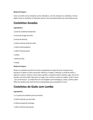 Modo de Preparo:
Fazer um molho com os temperos acima indicados e, com ele, temperar as costeletas. 2 horas
depois, fritar as costeletas no óleo bem quente. Sirva acompanhandos com uma farofa de ovo.
Costeletas Assadas
Ingredientes:
1 quilo de costeletas temperada
½ xícara de vinagre de vinho
½ xícara de ketchup
1 colher (chá) de amido de milho
1 colher (chá) de páprica
1 colher (chá) de açúcar
1 cebola
1 dente de alho
3 maçãs
Modo de Preparo:
Deixar as costeletas durante 45 minutos mergulhadas em água fervente. Enquanto isso,
descascar a cebola e o alho e picar bem. Misturar o vinagre, o ketchup, o amido de milho, a
páprica e o açúcar. Colocar a carne sobre a grelha e, enquanto estiver assando, regar, de vez em
quando, com este molho. Descascar as maçãs, tirar o centro e cortar em rodelas. Juntar à carne
- por uns 8 minutos - ou então fritar em uma frigideira com manteiga ou, ainda, cozinhar sobre
folhas de repolho; pois assim tornam-se apropriadas para acompanhar a carne.
Costeletas de Gado com Lombo
Ingredientes:
1 e ½ quilos de costeletas presas ao lombo
½ colher (chá) de suco de limão
2 colheres (sopa) de manteiga
1 colher (chá) de salsa picada
 