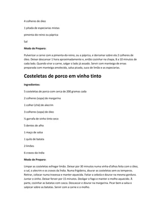 4 colheres de óleo
1 pitada de especiarias mistas
pimenta-do-reino ou páprica
Sal
Modo de Preparo:
Pulverizar a carne com a pimenta-do-reino, ou a páprica, e derramar sobre ela 2 colheres de
óleo. Deixar descansar 1 hora aproximadamente e, então cozinhar na chapa, 8 a 10 minutos de
cada lado. Quando virar a carne, salgar o lado já assado. Servir com manteiga de ervas
preparada com manteiga amolecida, salsa picada, suco de limão e as especiarias.
Costeletas de porco em vinho tinto
Ingredientes:
5 costeletas de porco com cerca de 200 gramas cada
2 colheres (sopa) de margarina
1 colher (chá) de alecrim
3 colheres (sopa) de óleo
½ garrafa de vinho tinto seco
5 dentes de alho
1 maço de salsa
1 quilo de batata
2 limões
6 cravos-da-índia
Modo de Preparo:
Limpar as costeletas esfregar limão. Deixar por 30 minutos numa vinha-d'alhos feita com o óleo,
o sal, o alecrim e os cravos da Índia. Numa frigideira, dourar as costeletas sem os temperos.
Retirar, colocar numa travessa e manter aquecida. Fatiar a cebola e dourar na mesma gordura.
Juntar o vinho. Deixar ferver por 15 minutos. Desligar o fogo e manter o molho aquecido. À
parte, cozinhar as batatas com casca. Descascar e dourar na margarina. Picar bem a salsa e
salpicar sobre as batatas. Servir com a carne e o molho.
 