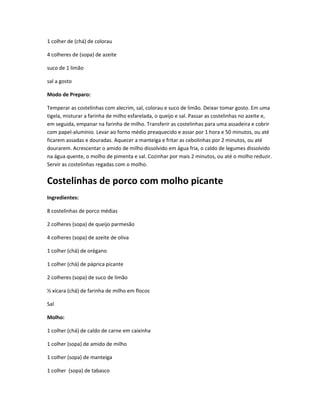 1 colher de (chá) de colorau
4 colheres de (sopa) de azeite
suco de 1 limão
sal a gosto
Modo de Preparo:
Temperar as costelinhas com alecrim, sal, colorau e suco de limão. Deixar tomar gosto. Em uma
tigela, misturar a farinha de milho esfarelada, o queijo e sal. Passar as costelinhas no azeite e,
em seguida, empanar na farinha de milho. Transferir as costelinhas para uma assadeira e cobrir
com papel-alumínio. Levar ao forno médio preaquecido e assar por 1 hora e 50 minutos, ou até
ficarem assadas e douradas. Aquecer a manteiga e fritar as cebolinhas por 2 minutos, ou até
dourarem. Acrescentar o amido de milho dissolvido em água fria, o caldo de legumes dissolvido
na água quente, o molho de pimenta e sal. Cozinhar por mais 2 minutos, ou até o molho reduzir.
Servir as costelinhas regadas com o molho.
Costelinhas de porco com molho picante
Ingredientes:
8 costelinhas de porco médias
2 colheres (sopa) de queijo parmesão
4 colheres (sopa) de azeite de oliva
1 colher (chá) de orégano
1 colher (chá) de páprica picante
2 colheres (sopa) de suco de limão
½ xícara (chá) de farinha de milho em flocos
Sal
Molho:
1 colher (chá) de caldo de carne em caixinha
1 colher (sopa) de amido de milho
1 colher (sopa) de manteiga
1 colher (sopa) de tabasco
 