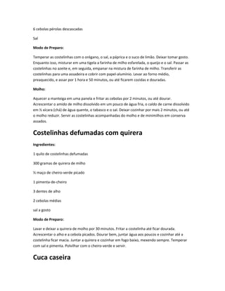 6 cebolas pérolas descascadas
Sal
Modo de Preparo:
Temperar as costelinhas com o orégano, o sal, a páprica e o suco de limão. Deixar tomar gosto.
Enquanto isso, misturar em uma tigela a farinha de milho esfarelada, o queijo e o sal. Passar as
costelinhas no azeite e, em seguida, empanar na mistura de farinha de milho. Transferir as
costelinhas para uma assadeira e cobrir com papel-alumínio. Levar ao forno médio,
preaquecido, e assar por 1 hora e 50 minutos, ou até ficarem cozidas e douradas.
Molho:
Aquecer a manteiga em uma panela e fritar as cebolas por 2 minutos, ou até dourar.
Acrescentar o amido de milho dissolvido em um pouco de água fria, o caldo de carne dissolvido
em ½ xícara (chá) de água quente, o tabasco e o sal. Deixar cozinhar por mais 2 minutos, ou até
o molho reduzir. Servir as costelinhas acompanhadas do molho e de minimilhos em conserva
assados.
Costelinhas defumadas com quirera
Ingredientes:
1 quilo de costelinhas defumadas
300 gramas de quirera de milho
½ maço de cheiro-verde picado
1 pimenta-de-cheiro
3 dentes de alho
2 cebolas médias
sal a gosto
Modo de Preparo:
Lavar e deixar a quirera de molho por 30 minutos. Fritar a costelinha até ficar dourada.
Acrescentar o alho e a cebola picados. Dourar bem, juntar água aos poucos e cozinhar até a
costelinha ficar macia. Juntar a quirera e cozinhar em fogo baixo, mexendo sempre. Temperar
com sal e pimenta. Polvilhar com o cheiro-verde e servir.
Cuca caseira
 