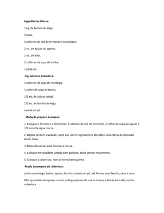 Ingredientes Massa:
1 kg. de farinha de trigo,
3 ovos,
2 colheres de chá de fermento Fleischmann,
2 xic. de açúcar ou agosto,
1 xíc. de leite,
2 colheres de sopa de banha,
1 pt de sal.
Ingredientes Cobertura:
3 colheres de sopa de manteiga,
1 colher de sopa de banha,
1/2 xic. de açúcar cristal,
1/2 xic. de farinha de trigo,
canela em pó
Modo de preparo da massa:
1. Coloque o fermento a fermentar: 2 colheres de chá de fermento, 1 colher de sopa de açúcar e
1/2 copo de água morna.
2. Depois de bem levedado, junte aos outros ingredientes até obter uma massa de bolo não
muito mole.
3. Deixe descansar para levedar a massa.
4. Coloque em assadeira untada com gordura, deixe crescer novamente.
5. Coloque a cobertura, leve ao forno bem quente.
Modo de preparo da cobertura:
Junte a manteiga, banha, açúcar, farinha, canela em pó, até formar uma farofa, cubra a cuca.
Obs: querendo enriquecer a cuca, coloque passas de uva na massa, e frutas em calda, como
cobertura.
 