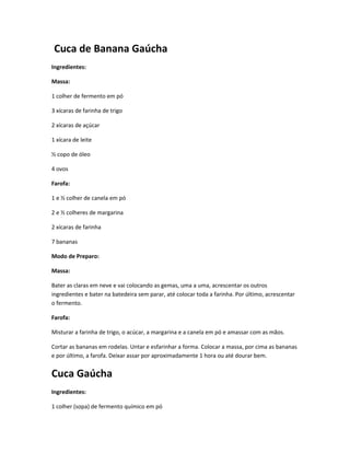 Cuca de Banana Gaúcha
Ingredientes:
Massa:
1 colher de fermento em pó
3 xícaras de farinha de trigo
2 xícaras de açúcar
1 xícara de leite
½ copo de óleo
4 ovos
Farofa:
1 e ½ colher de canela em pó
2 e ½ colheres de margarina
2 xícaras de farinha
7 bananas
Modo de Preparo:
Massa:
Bater as claras em neve e vai colocando as gemas, uma a uma, acrescentar os outros
ingredientes e bater na batedeira sem parar, até colocar toda a farinha. Por último, acrescentar
o fermento.
Farofa:
Misturar a farinha de trigo, o acúcar, a margarina e a canela em pó e amassar com as mãos.
Cortar as bananas em rodelas. Untar e esfarinhar a forma. Colocar a massa, por cima as bananas
e por último, a farofa. Deixar assar por aproximadamente 1 hora ou até dourar bem.
Cuca Gaúcha
Ingredientes:
1 colher (sopa) de fermento químico em pó
 