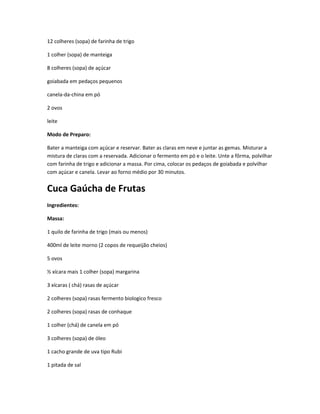 12 colheres (sopa) de farinha de trigo
1 colher (sopa) de manteiga
8 colheres (sopa) de açúcar
goiabada em pedaços pequenos
canela-da-china em pó
2 ovos
leite
Modo de Preparo:
Bater a manteiga com açúcar e reservar. Bater as claras em neve e juntar as gemas. Misturar a
mistura de claras com a reservada. Adicionar o fermento em pó e o leite. Unte a fôrma, polvilhar
com farinha de trigo e adicionar a massa. Por cima, colocar os pedaços de goiabada e polvilhar
com açúcar e canela. Levar ao forno médio por 30 minutos.
Cuca Gaúcha de Frutas
Ingredientes:
Massa:
1 quilo de farinha de trigo (mais ou menos)
400ml de leite morno (2 copos de requeijão cheios)
5 ovos
½ xícara mais 1 colher (sopa) margarina
3 xícaras ( chá) rasas de açúcar
2 colheres (sopa) rasas fermento biologico fresco
2 colheres (sopa) rasas de conhaque
1 colher (chá) de canela em pó
3 colheres (sopa) de óleo
1 cacho grande de uva tipo Rubi
1 pitada de sal
 
