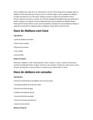 Corte a abóbora em cubos de 3 cm. Desmanche a cal em 2 litros de água fria e despeje sobre as
abóboras. Deixe descansar por 2 horas. Escorra e elimine a água. Lave os pedaços de abóbora
em água corrente por 2 ou três vezes. Coloque o açúcar e a água em uma panela e leve à
fervura, adicione os cravos e a canela. Fure de leve os pedaços de abóbora para que absorvam a
calda e coloque-os na panela. Ferva em fogo baixo para que os pedaços de abóbora fiquem
firmes porém macios. Retire-os com uma escumadeira e coloque em uma compoteira. Reduza a
calda até o ponto de fio e despeje sobre as abóboras. Deixe esfriar antes de servir.
Doce de Abóbora com Coco
Ingredientes:
1 quilo de abóbora vermelha
canela em pau a gosto
750 gramas de açúcar
1 coco ralado
cravo-da-índia
Modo de Preparo:
Descascar a abóbora e ralar na parte grossa. Juntar o açúcar, o cravo, a canela e colocar para
cozinhar em fogo bem baixo. A seguir, misturar o coco e deixar cozinhar por, pelo menos, mais 5
minutos. Acrescentar o cravo-da-índia e a canela em pau. Deixar esfriar e servir.
Doce de abóbora em camadas
Ingredientes:
2 xícaras de (chá) de doce de abóbora com coco em pasta
1 envelope de gelatina em pó sem sabor
¼ de xícara de (chá) de água
2 colheres de (sopa) de açúcar
1 xícara de (chá) de requeijão
Tiras de coco fresco para decorar
1 lata de creme de leite
Modo de Preparar:
 
