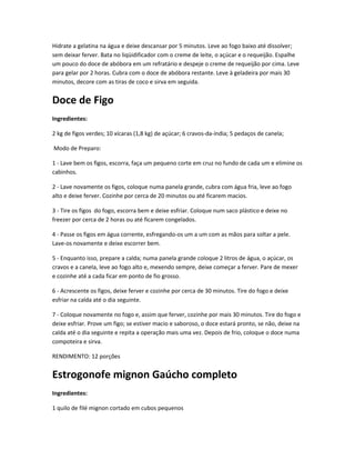 Hidrate a gelatina na água e deixe descansar por 5 minutos. Leve ao fogo baixo até dissolver;
sem deixar ferver. Bata no liqüidificador com o creme de leite, o açúcar e o requeijão. Espalhe
um pouco do doce de abóbora em um refratário e despeje o creme de requeijão por cima. Leve
para gelar por 2 horas. Cubra com o doce de abóbora restante. Leve à geladeira por mais 30
minutos, decore com as tiras de coco e sirva em seguida.
Doce de Figo
Ingredientes:
2 kg de figos verdes; 10 xícaras (1,8 kg) de açúcar; 6 cravos-da-índia; 5 pedaços de canela;
Modo de Preparo:
1 - Lave bem os figos, escorra, faça um pequeno corte em cruz no fundo de cada um e elimine os
cabinhos.
2 - Lave novamente os figos, coloque numa panela grande, cubra com água fria, leve ao fogo
alto e deixe ferver. Cozinhe por cerca de 20 minutos ou até ficarem macios.
3 - Tire os figos do fogo, escorra bem e deixe esfriar. Coloque num saco plástico e deixe no
freezer por cerca de 2 horas ou até ficarem congelados.
4 - Passe os figos em água corrente, esfregando-os um a um com as mãos para soltar a pele.
Lave-os novamente e deixe escorrer bem.
5 - Enquanto isso, prepare a calda; numa panela grande coloque 2 litros de água, o açúcar, os
cravos e a canela, leve ao fogo alto e, mexendo sempre, deixe começar a ferver. Pare de mexer
e cozinhe até a cada ficar em ponto de fio grosso.
6 - Acrescente os figos, deixe ferver e cozinhe por cerca de 30 minutos. Tire do fogo e deixe
esfriar na calda até o dia seguinte.
7 - Coloque novamente no fogo e, assim que ferver, cozinhe por mais 30 minutos. Tire do fogo e
deixe esfriar. Prove um figo; se estiver macio e saboroso, o doce estará pronto, se não, deixe na
calda até o dia seguinte e repita a operação mais uma vez. Depois de frio, coloque o doce numa
compoteira e sirva.
RENDIMENTO: 12 porções
Estrogonofe mignon Gaúcho completo
Ingredientes:
1 quilo de filé mignon cortado em cubos pequenos
 