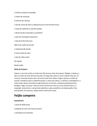 2 colheres (sopa) de requeijão
1 colher de mostarda
4 colheres de catchup
1 lata de creme de leite ou 300 gramas de creme de leite fresco
1 maço de cebolinha e salsinha picadas
1 dente de alho amassado ou picadinho
1 pote de champignon pequenos
1 taça de vinho tinto seco
400 ml de molho de tomate
1 cebola grande picada
2 col de azeite de oliva
1 lata de milho verde
Sal a gosto
Batata palha
Modo de Preparo:
Colocar a carne de molho no vinho tinto 30 minutos antes de preparar. Refogar a cebola e o
alho no azeite de oliva até ficar dourado. Em fogo alto colocar a carne e deixar fritar por 15
minutos, mexendo sempre até a carne ficar bem frita. Baixar o fogo e colocar o molho de
tomate, metade da salsa e cebolinha picada, o vinho que sobrou, o catchup o champignon e o
milho verde, deixar fervendo em fogo baixo por 15 minutos, mexendo esporadicamente.
Desligar o fogo e acrescer 1 lata de creme de leite sem soro ou creme de leite fresco e o
requeijão. Acrescentar o restante da cebolinha e salsa e polvilhar com batata palha. Para
acompanhar arroz branco, salada verde e vinho tinto suave.
Feijão campeiro
Ingredientes:
1 quilo de feijão preto
3 pedaços de osso com tutano (caracu)
1 pimentão sem sementes
 