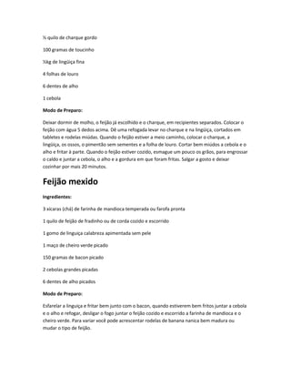 ½ quilo de charque gordo
100 gramas de toucinho
½kg de lingüiça fina
4 folhas de louro
6 dentes de alho
1 cebola
Modo de Preparo:
Deixar dormir de molho, o feijão já escolhido e o charque, em recipientes separados. Colocar o
feijão com água 5 dedos acima. Dê uma refogada levar no charque e na lingüiça, cortados em
tabletes e rodelas miúdas. Quando o feijão estiver a meio caminho, colocar o charque, a
lingüiça, os ossos, o pimentão sem sementes e a folha de louro. Cortar bem miúdos a cebola e o
alho e fritar à parte. Quando o feijão estiver cozido, esmague um pouco os grãos, para engrossar
o caldo e juntar a cebola, o alho e a gordura em que foram fritas. Salgar a gosto e deixar
cozinhar por mais 20 minutos.
Feijão mexido
Ingredientes:
3 xícaras (chá) de farinha de mandioca temperada ou farofa pronta
1 quilo de feijão de fradinho ou de corda cozido e escorrido
1 gomo de linguiça calabreza apimentada sem pele
1 maço de cheiro verde picado
150 gramas de bacon picado
2 cebolas grandes picadas
6 dentes de alho picados
Modo de Preparo:
Esfarelar a linguiça e fritar bem junto com o bacon, quando estiverem bem fritos juntar a cebola
e o alho e refogar, desligar o fogo juntar o feijão cozido e escorrido a farinha de mandioca e o
cheiro verde. Para variar você pode acrescentar rodelas de banana nanica bem madura ou
mudar o tipo de feijão.
 