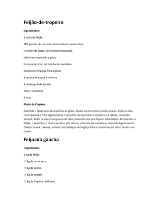 Feijão-de-tropeiro
Ingredientes:
1 quilo de feijão
100 gramas de toucinho defumado em pedacinhos
½ colher de (sopa) de tempero misturado
cheiro-verde picado a gosto
½ xícara de (chá) de farinha de mandioca
torresmo e lingüiça frita a gosto
1 receita de couve à mineira
1 cebola grande picada
óleo o suficiente
5 ovos
Modo de Preparo:
Cozinhar o feijão sem desmanchar os grãos. Deixar escorrer bem numa peneira. Colocar óleo
numa panela e fritar ligeiramente o toucinho. Acrescentar o tempero e a cebola, mexendo
sempre. Fritar os ovos num pouco de óleo, mexendo até que fiquem esfarelados. Acrescentar o
feijão, o toucinho, o cheiro-verde e, por último, a farinha de mandioca, mexendo ligeiramente.
Colocar numa travessa, enfeite com pedaços de lingüiça frita e torresmos por cima. Servir com
couve.
Feijoada gaúcha
Ingredientes:
1 Kg de feijão
½ kg de carne seca
½ kg de lombo
½ Kg de costela
½ Kg de lingüiça calabresa
 