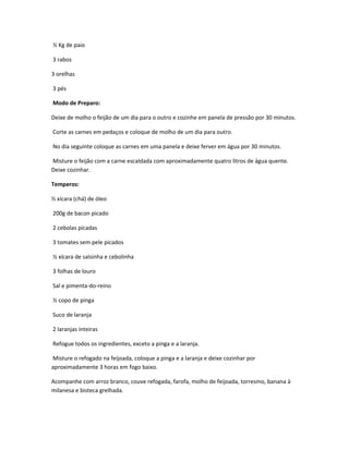 ½ Kg de paio
3 rabos
3 orelhas
3 pés
Modo de Preparo:
Deixe de molho o feijão de um dia para o outro e cozinhe em panela de pressão por 30 minutos.
Corte as carnes em pedaços e coloque de molho de um dia para outro.
No dia seguinte coloque as carnes em uma panela e deixe ferver em água por 30 minutos.
Misture o feijão com a carne escaldada com aproximadamente quatro litros de água quente.
Deixe cozinhar.
Temperos:
½ xícara (chá) de óleo
200g de bacon picado
2 cebolas picadas
3 tomates sem pele picados
½ xícara de salsinha e cebolinha
3 folhas de louro
Sal e pimenta-do-reino
½ copo de pinga
Suco de laranja
2 laranjas inteiras
Refogue todos os ingredientes, exceto a pinga e a laranja.
Misture o refogado na feijoada, coloque a pinga e a laranja e deixe cozinhar por
aproximadamente 3 horas em fogo baixo.
Acompanhe com arroz branco, couve refogada, farofa, molho de feijoada, torresmo, banana à
milanesa e bisteca grelhada.
 