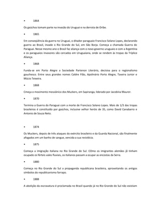 • 1864
Os gaúchos tomam parte na invasão do Uruguai e na derrota de Oribe.
• 1865
Em conseqüência da guerra no Uruguai, o ditador paraguaio Francisco Solano Lopes, declarando
guerra ao Brasil, invade o Rio Grande do Sul, em São Borja. Começa a chamada Guerra do
Paraguai. Nesse mesmo ano o Brasil faz aliança com o novo governo uruguaio e com a Argentina
e os paraguaios invasores são cercados em Uruguaiana, onde se rendem às tropas da Tríplice
Aliança.
• 1868
Funda-se em Porto Alegre a Sociedade Partenon Literário, decisiva para o regionalismo
gauchesco. Entre seus grandes nomes Caldre FIão, Apolinário Porto Alegre, Taveira Junior e
Múcio Teixeira.
• 1868
Cmeça o movimento messiânico dos Muckers, em Sapiranga, liderado por Jacobina Maurer.
• 1870
Termina a Guerra do Paraguai com a morte de Francisco Solano Lopes. Mais de 1/3 das tropas
brasileiras é constituído por gaúchos, inclusive velhor heróis de 35, como David Canabarro e
Antonio de Souza Neto.
• 1874
Os Muckers, depois de três ataques do exército brasileiro e da Guarda Nacional, são finalmente
afogados em um banho de sangue, vencida a sua resistêcia.
• 1875
Começa a imigração italiana no Rio Grande do Sul. COmo os imigrantes alemães jã tinham
ocupado os férteis vales fluviais, os italianos passam a ocupar as encostas da Serra.
• 1880
Começa no Rio Grande do Sul a propaganda republicana brasileira, aproveitando os antigos
símbolos do republicanismo farrapo.
• 1888
A abolição da escravatura é proclamada no Brasil quando já no Rio Grande do Sul não existiam
 