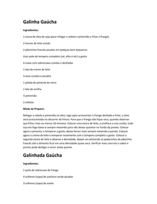 Galinha Gaúcha
Ingredientes:
1 xícara de óleo de soja (para refogar a cebola e pimentão e fritar o frango)
2 xícaras de leite cozido
2 pãezinhos francês picados em pedaços bem pequenos
Usar pote de tempero completo (sal, alho e etc) a gosto
4 coxas com sobrecoxas cozidas e desfiadas
1 lata de creme de leite
3 ovos cozidos e picados
1 pitada de pimenta do reino
1 lata de ervilha
½ pimentão
2 cebolas
Modo de Preparo:
Refogar a cebola e pimentão no óleo, logo após acrescentar o frango desfiado e fritar, o óleo
será acrescentado no decorrer da fritura. Para que o frango não fique seco, quando observar
que fritou mais ou menos 10 minutos. Colocar uma xícara de leite, a ervilha e o ovo cozido, tudo
isso em fogo baixo e sempre mexendo para não deixar queimar no fundo da panela. Colocar
agora a pimenta, e temperar a gosto, deixar ferver mais sempre mexendo a panela. Colocar
agora o creme de leite e temperar novamente com o tempero completo a gosto. Colocar a
segunda xícara de leite e observe a densidade, depois vá colocando os pedacinhos de pãozinho
francês até o alimento ficar em uma densidade quase seca. Verificar mais uma vez o sabor e
pronto pode desligar e servir ainda quente.
Galinhada Gaúcha
Ingredientes:
1 quilo de sobrecoxa de frango
4 colheres (sopa) de azeitona verde picadas
3 colheres (sopa) de azeite
 