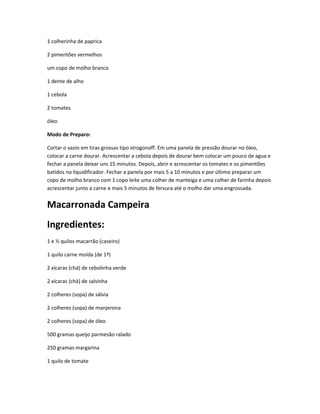 1 colherinha de paprica
2 pimentões vermelhos
um copo de molho branco
1 dente de alho
1 cebola
2 tomates
óleo
Modo de Preparo:
Cortar o vazio em tiras grossas tipo strogonoff. Em uma panela de pressão dourar no óleo,
colocar a carne dourar. Acrescentar a cebola depois de dourar bem colocar um pouco de agua e
fechar a panela deixar uns 15 minutos. Depois, abrir e acrescentar os tomates e os pimentões
batidos no liquidificador. Fechar a panela por mais 5 a 10 minutos e por último preparar um
copo de molho branco com 1 copo leite uma colher de manteiga e uma colher de farinha depois
acrescentar junto a carne e mais 5 minutos de fervura até o molho dar uma engrossada.
Macarronada Campeira
Ingredientes:
1 e ½ quilos macarrão (caseiro)
1 quilo carne moída (de 1ª)
2 xícaras (chá) de cebolinha verde
2 xícaras (chá) de salsinha
2 colheres (sopa) de sálvia
2 colheres (sopa) de manjerona
2 colheres (sopa) de óleo
500 gramas queijo parmesão ralado
250 gramas margarina
1 quilo de tomate
 