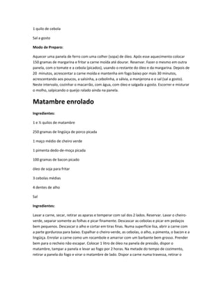 1 quilo de cebola
Sal a gosto
Modo de Preparo:
Aquecer uma panela de ferro com uma colher (sopa) de óleo. Após esse aquecimento colocar
150 gramas de margarina e fritar a carne moída até dourar. Reservar. Fazer o mesmo em outra
panela, com o tomate e a cebola (picados), usando o restante do óleo e da margarina. Depois de
20 minutos, acrescentar a carne moída e mantenha em fogo baixo por mais 30 minutos,
acrescentando aos poucos, a salsinha, a cebolinha, a sálvia, a manjerona e o sal (sal a gosto).
Neste intervalo, cozinhar o macarrão, com água, com óleo e salgada a gosto. Escorrer e misturar
o molho, salpicando o queijo ralado ainda na panela.
Matambre enrolado
Ingredientes:
1 e ½ quilos de matambre
250 gramas de lingüiça de porco picada
1 maço médio de cheiro verde
1 pimenta dedo-de-moça picada
100 gramas de bacon picado
óleo de soja para fritar
3 cebolas médias
4 dentes de alho
Sal
Ingredientes:
Lavar a carne, secar, retirar as aparas e temperar com sal dos 2 lados. Reservar. Lavar o cheiro-
verde, separar somente as folhas e picar finamente. Descascar as cebolas e picar em pedaços
bem pequenos. Descascar o alho e cortar em tiras finas. Numa superfície lisa, abrir a carne com
a parte gordurosa para baixo. Espalhar o cheiro-verde, as cebolas, o alho, a pimenta, o bacon e a
lingüiça. Enrolar a carne como um rocambole e amarrar com um barbante bem grosso. Prender
bem para o recheio não escapar. Colocar 1 litro de óleo na panela de pressão, dispor o
matambre, tampar a panela e levar ao fogo por 2 horas. Na metade do tempo de cozimento,
retirar a panela do fogo e virar o matambre de lado. Dispor a carne numa travessa, retirar o
 