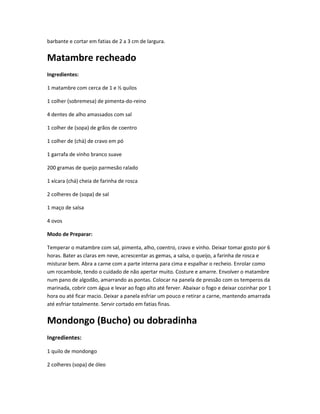 barbante e cortar em fatias de 2 a 3 cm de largura.
Matambre recheado
Ingredientes:
1 matambre com cerca de 1 e ½ quilos
1 colher (sobremesa) de pimenta-do-reino
4 dentes de alho amassados com sal
1 colher de (sopa) de grãos de coentro
1 colher de (chá) de cravo em pó
1 garrafa de vinho branco suave
200 gramas de queijo parmesão ralado
1 xícara (chá) cheia de farinha de rosca
2 colheres de (sopa) de sal
1 maço de salsa
4 ovos
Modo de Preparar:
Temperar o matambre com sal, pimenta, alho, coentro, cravo e vinho. Deixar tomar gosto por 6
horas. Bater as claras em neve, acrescentar as gemas, a salsa, o queijo, a farinha de rosca e
misturar bem. Abra a carne com a parte interna para cima e espalhar o recheio. Enrolar como
um rocambole, tendo o cuidado de não apertar muito. Costure e amarre. Envolver o matambre
num pano de algodão, amarrando as pontas. Colocar na panela de pressão com os temperos da
marinada, cobrir com água e levar ao fogo alto até ferver. Abaixar o fogo e deixar cozinhar por 1
hora ou até ficar macio. Deixar a panela esfriar um pouco e retirar a carne, mantendo amarrada
até esfriar totalmente. Servir cortado em fatias finas.
Mondongo (Bucho) ou dobradinha
Ingredientes:
1 quilo de mondongo
2 colheres (sopa) de óleo
 