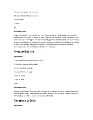 2 tomates sem pele e sem sementes
250 gramas de farinha de mandioca
Tempero verde
1 cebola
Sal
Modo de Preparo:
Limpar o mondongo e eferventá-lo por 1 ou 2 horas, conforme a idade do boi (novo ou velho)
para amolecer, colocando sal depois de meio mole para não ressabiar. Limpar novamente corta-
lo em tiras, Fazer um refogado com a cebola picada, gordura, os tomates sem pele e sementes e
tempero verde picado, sal a gosto. Acrescentar o mondongo refogado bem, adicionar um pouco
de água e deixar ferver até reduzir um pouco o caldo. Minutos antes de servir engrossar
levemente o caldo com farinha de mandioca. Serve 4 pessoas.
Nhoque Gaúcho
Ingredientes:
1 colher (sopa) de fermento químico em pó
10 colheres (sopa) de queijo ralado
1 colher (sopa) de manteiga
4 copos de farinha de trigo
1 copo de açúcar
1 copo de leite
3 ovos
Modo de Preparo:
Misturar todos os ingredientes, amasse bem e cortar em pedacinhos como nhoques. Levar para
assar em fôrma untada. Depois de assados passar por uma calda de açúcar e depois em açúcar
refinado. Esperar esfriar e guarde em recipientes fechados.
Panqueca gaúcha
Ingredientes:
 