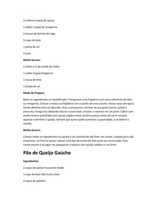 2 colheres (sopa) de açúcar
1 colher ( sopa) de margarina
2 xícaras de farinha de trigo
½ copo de leite
1 pitata de sal
2 ovos
Molho branco:
1 colher e ½ de amido de milho
1 colher (sopa) margarina
1 xícara de leite
1 pitada de sal
Modo de Preparo:
Bater os ingredientes no liquidificador. Preaquecer uma frigideira com uma colherinha de óleo
ou margarina. Colocar a massa na frigideira com o auxílio de uma concha. Deixar assar até que a
borda obtenha uma cor dourada. Virar a panqueca e rechear ao seu gosto (carne, queijo e
presunto, frango etc) deixando dourar o outro lado. Enrolar e reservar em um pirex. Cobrir com
molho branco polvilhado com queijo ralado e levar ao forno pouco antes de servir só para
aquecer e derreter o queijo. Sempre que quiser pode aumentar a quantidade, é só dobrar a
receita.
Molho branco:
Colocar todos os ingredientes na panela e vai cozinhando até fazer um creme, cuidado para não
empelotar, no final se quiser colocar uma lata de creme de leite junto ao creme pode. Esse
creme pronto é só jogar nas panquecas e salpicar com queijo ralado e ir ao forno.
Pão de Queijo Gaúcho
Ingredientes:
2 copos de queijo mussarela ralado
1 copo de óleo não muito cheio
2 copos de polvilho
 