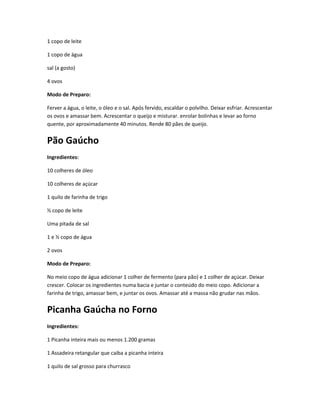 1 copo de leite
1 copo de água
sal (a gosto)
4 ovos
Modo de Preparo:
Ferver a água, o leite, o óleo e o sal. Após fervido, escaldar o polvilho. Deixar esfriar. Acrescentar
os ovos e amassar bem. Acrescentar o queijo e misturar. enrolar bolinhas e levar ao forno
quente, por aproximadamente 40 minutos. Rende 80 pães de queijo.
Pão Gaúcho
Ingredientes:
10 colheres de óleo
10 colheres de açúcar
1 quilo de farinha de trigo
½ copo de leite
Uma pitada de sal
1 e ½ copo de água
2 ovos
Modo de Preparo:
No meio copo de água adicionar 1 colher de fermento (para pão) e 1 colher de açúcar. Deixar
crescer. Colocar os ingredientes numa bacia e juntar o conteúdo do meio copo. Adicionar a
farinha de trigo, amassar bem, e juntar os ovos. Amassar até a massa não grudar nas mãos.
Picanha Gaúcha no Forno
Ingredientes:
1 Picanha inteira mais ou menos 1.200 gramas
1 Assadeira retangular que caiba a picanha inteira
1 quilo de sal grosso para churrasco
 