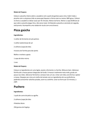 Modo de Preparo:
Colocar a picanha inteira sobre a assadeira com a parte da gordura para cima. Cobrir toda a
picanha com o sal grosso (não se preocupe) Aquecer o forno mais ou menos 180º graus. Colocar
no forno a assadeira e deixar assar por 45 minutos. Retirar do forno. Retirar a capa DURA de sal
que cobre a picanha (jogue fora, não serve mais). Vá fatiando a picanha e servindo em seguida,
está pronta. Acompanha uma salada de rúcula com arroz branco.
Pizza gaúcha
Ingredientes:
1 colher de fermento em pó químico
1 colher (sobremesa) de sal
2 colheres (sopa) de óleo
4 xícaras de Farinha para dar ponto
Molho e recheio a gosto
1 copo de leite morno
1 ovo
Modo de Preparo:
Colocar os ingredientes em uma tigela, exceto o fermento e a farinha. Misturar bem. Adicionar
farinha até a massa parecer desgrudar do fundo. A massa é realmente meio mole, gruda um
pouco nas mãos. Adicionar fermento e amasse mais um vez. Untar com óleo uma forma e ajeitar
a massa. Despejar por cima um molho de tomate com os ingredientes de sua preferência,
podendo acrescentar salsichas picadas, atum ou sardinha. Levar ao forno por 25 minutos, a
230º.
Puchero
Ingredientes:
1 quilo de carne de peito ou agulha
2 colheres (sopa) de óleo
4 batatas doces
250 gramas de lingüiça
 