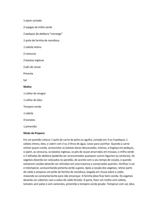 1 aipim cortado
2 espigas de milho verde
2 pedaços de abóbora “moranga”
1 quilo de farinha de mandioca
1 cebola inteira
2 cenouras
2 batatas inglesas
2 pés de couve
Pimenta
Sal
Molho:
1 colher de vinagre
1 colher de óleo
Tempero verde
1 cebola
4 tomates
1 pimentão
Modo de Preparo:
Em um panelão colocar 1 quilo de carne de peito ou agulha, cortado em 3 ou 4 pedaços, 1
cebola inteira, óleo, e cobrir com 2 ou 3 litros de água. Levar para cozinhar. Quando a carne
estiver quase cozida, acrescentar as batatas doces descascadas, inteiras, a lingüiça em pedaços,
o aipim, as cenouras, as batatas inglesas, os pés de couve amarrados em trouxas, o milho verde
e 2 talhadas de abóbora (poderão ser acrescentados quaisquer outros legumes ou verduras). Os
vegetais deverão ser colocados no panelão, de acordo com o seu tempo de cocção, e quando
estiverem cozidos deverão ser retirados em uma travessa e conservados quentes. Verificar o sal
e retemperar, acrescentando pimenta verde a gosto. Após a cocção dos vegetais, retirar parte
do caldo e preparar um pirão de farinha de mandioca, largada em chuva sobre o caldo,
mexendo-se constantemente para não encaroçar. A farinha deve ficar bem cozida. Os vegetais
deverão ser cobertos com a sobra do caldo fervido. À parte, fazer um molho com cebola,
tomates sem peles e sem sementes, pimentão e tempero verde picado. Temperar com sal, óleo,
 